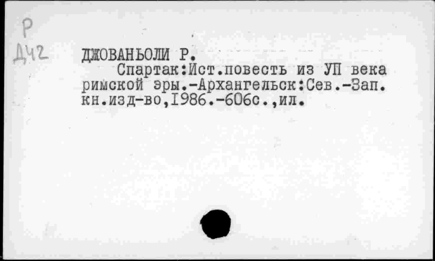 ﻿р
1'12- даовлньоли р.
Спартак:Ист.повесть из УП века римской эры.-Архангельск:Сев.-Зап. кн.изд-во,1986.-606с.,ил.